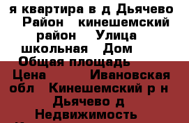 1-я квартира в д.Дьячево › Район ­ кинешемский район. › Улица ­ школьная › Дом ­ 3 › Общая площадь ­ 49 › Цена ­ 900 - Ивановская обл., Кинешемский р-н, Дьячево д. Недвижимость » Квартиры продажа   . Ивановская обл.
